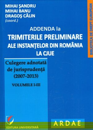 Addenda la trimiterile preliminare ale instantelor din Romania la CJUE. Culegere adnotata de jurisprudenta (2007-2013), vol. I-III