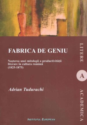 Fabrica de geniu. Nasterea unei mitologii a producrivitatii literare in cultura romana (1825-1875)