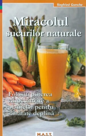 Miracolul sucurilor naturale. Folositi puterea vindecatoare a plantelor pentru sanatate deplina